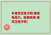 中建灵芝孢子粉(提高免疫力，抵御疾病-建灵芝孢子粉)