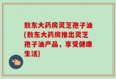 敖东大药房灵芝孢子油(敖东大药房推出灵芝孢子油产品，享受健康生活)