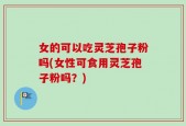 女的可以吃灵芝孢子粉吗(女性可食用灵芝孢子粉吗？)