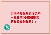 小孩子能服用灵芝么吗一天几次(小孩服用灵芝有没有副作用？)
