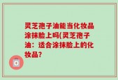 灵芝孢子油能当化妆品涂抹脸上吗(灵芝孢子油：适合涂抹脸上的化妆品？