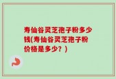 寿仙谷灵芝孢子粉多少钱(寿仙谷灵芝孢子粉价格是多少？)