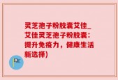 灵芝孢子粉胶囊艾佳_艾佳灵芝孢子粉胶囊：提升免疫力，健康生活新选择)