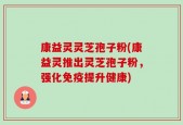 康益灵灵芝孢子粉(康益灵推出灵芝孢子粉，强化免疫提升健康)