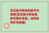 灵芝孢子粉和海参不冲突吧(灵芝孢子粉和海参可同时食用，功效有所补充增强)