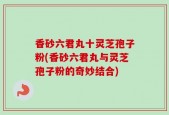 香砂六君丸十灵芝孢子粉(香砂六君丸与灵芝孢子粉的奇妙结合)