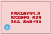 贵州灵芝孢子粉吗_贵州灵芝孢子粉：天然养生珍品，高效滋补强身