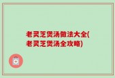 老灵芝煲汤做法大全(老灵芝煲汤全攻略)