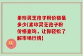 素珍灵芝孢子粉价格是多少(素珍灵芝孢子粉价格查询，让你轻松了解市场行情)