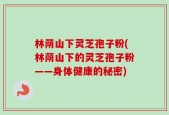 林荫山下灵芝孢子粉(林荫山下的灵芝孢子粉——身体健康的秘密)
