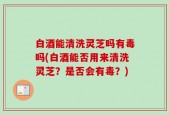 白酒能清洗灵芝吗有毒吗(白酒能否用来清洗灵芝？是否会有毒？)
