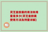 灵芝皇胶囊的用法和用量是多少(灵芝皇胶囊使用方法及剂量详解)