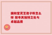 国和堂灵芝孢子粉怎么样 探寻其独特之处与卓越品质