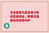 冬虫夏草与灵芝孢子粉的完美结合，醇香泡酒带给你四季呵护