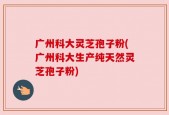 广州科大灵芝孢子粉(广州科大生产纯天然灵芝孢子粉)