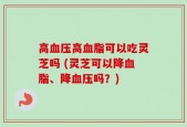 高血压高血脂可以吃灵芝吗 (灵芝可以降血脂、降血压吗？)