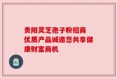 贵阳灵芝孢子粉招商 优质产品诚邀您共享健康财富商机