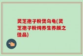 灵芝孢子粉煲乌龟(灵芝孢子粉炖养生养颜之佳品)