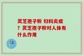 灵芝孢子粉 妇科炎症？灵芝孢子粉对人体有什么作用