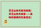 灵芝山参天麻泡蜂蜜(灵芝山参天麻蜜——美味和健康的完美结合)