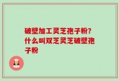 破壁加工灵芝孢子粉？什么叫双芝灵芝破壁孢子粉
