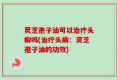 灵芝孢子油可以治疗头癣吗(治疗头癣：灵芝孢子油的功效)