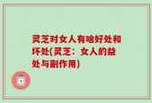 灵芝对女人有啥好处和坏处(灵芝：女人的益处与副作用)