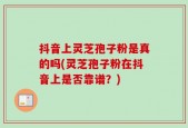 抖音上灵芝孢子粉是真的吗(灵芝孢子粉在抖音上是否靠谱？)