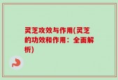 灵芝攻效与作用(灵芝的功效和作用：全面解析)