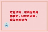 吃孢子粉，逆袭你的身体状态，轻松告别亚，焕发全新活力