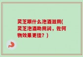 灵芝跟什么泡酒滋阴(灵芝泡酒助阴润，佐何物效果更佳？)