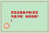 灵芝还是孢子粉(灵芝与孢子粉：如何选择？)
