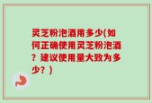 灵芝粉泡酒用多少(如何正确使用灵芝粉泡酒？建议使用量大致为多少？)