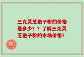 三克灵芝孢子粉的价格是多少？？了解三克灵芝孢子粉的市场价格？