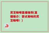 灵芝咖啡直播推荐(直播推介：尝试美味的灵芝咖啡！)