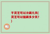 干灵芝可以冷藏几天(灵芝可以储藏多少天？)