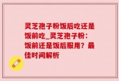 灵芝孢子粉饭后吃还是饭前吃_灵芝孢子粉：饭前还是饭后服用？最佳时间解析