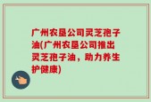 广州农垦公司灵芝孢子油(广州农垦公司推出灵芝孢子油，助力养生护健康)