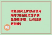 玻色因灵芝护肤品使用顺序(玻色因灵芝护肤品使用步骤，让你肌肤更健康)