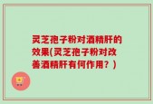 灵芝孢子粉对酒精肝的效果(灵芝孢子粉对改善酒精肝有何作用？)
