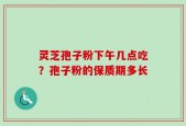 灵芝孢子粉下午几点吃？孢子粉的保质期多长