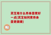 灵芝用什么养身壶煮好一点(灵芝如何煮养身壶更健康)