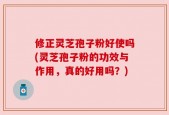 修正灵芝孢子粉好使吗(灵芝孢子粉的功效与作用，真的好用吗？)
