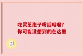 吃灵芝孢子粉后咽喉？你可能没想到的在这里