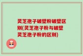 灵芝孢子破壁粉破壁区别(灵芝孢子粉与破壁灵芝孢子粉的区别)