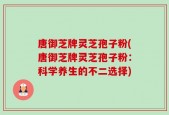 唐御芝牌灵芝孢子粉(唐御芝牌灵芝孢子粉：科学养生的不二选择)