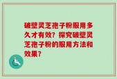 破壁灵芝孢子粉服用多久才有效？探究破壁灵芝孢子粉的服用方法和效果？