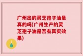 广州出的灵芝孢子油是真的吗(广州生产的灵芝孢子油是否有真实效果)