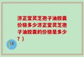 济正堂灵芝孢子油胶囊价格多少济正堂灵芝孢子油胶囊的价格是多少？)