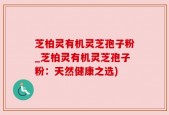 芝柏灵有机灵芝孢子粉_芝柏灵有机灵芝孢子粉：天然健康之选)